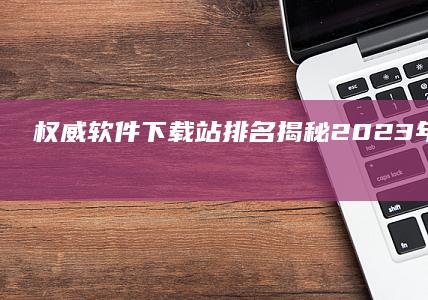 权威软件下载站排名：揭秘2023年最佳资源平台